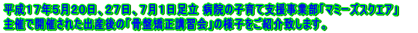 平成１７年５月２０日、２７日、７月１日足立 病院の産婦人科で出産されたママさんのケア施設 「マミーズスクエアスク」主催で開催された出産後の「骨盤矯正講習会」の様子をご紹介致します。